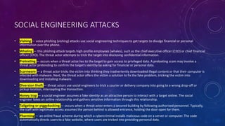 SOCIAL ENGINEERING ATTACKS
• Vishing — voice phishing (vishing) attacks use social engineering techniques to get targets to divulge financial or personal
information over the phone.
• Whaling — this phishing attack targets high-profile employees (whales), such as the chief executive officer (CEO) or chief financial
officer (CFO). The threat actor attempts to trick the target into disclosing confidential information.
• Pretexting — occurs when a threat actor lies to the target to gain access to privileged data. A pretexting scam may involve a
threat actor pretending to confirm the target’s identity by asking for financial or personal data.
• Scareware — a threat actor tricks the victim into thinking they inadvertently downloaded illegal content or that their computer is
infected with malware. Next, the threat actor offers the victim a solution to fix the fake problem, tricking the victim into
downloading and installing malware.
• Diversion theft — threat actors use social engineers to trick a courier or delivery company into going to a wrong drop-off or
pickup location, intercepting the transaction.
• Honey trap — a social engineer assumes a fake identity as an attractive person to interact with a target online. The social
engineer fakes an online relationship and gathers sensitive information through this relationship.
• Tailgating or piggybacking — occurs when a threat actor enters a secured building by following authorized personnel. Typically,
the staff with legitimate access assumes the person behind is allowed entrance, holding the door open for them.
• Pharming — an online fraud scheme during which a cybercriminal installs malicious code on a server or computer. The code
automatically directs users to a fake website, where users are tricked into providing personal data.
 