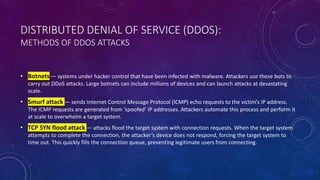 DISTRIBUTED DENIAL OF SERVICE (DDOS):
METHODS OF DDOS ATTACKS
• Botnets — systems under hacker control that have been infected with malware. Attackers use these bots to
carry out DDoS attacks. Large botnets can include millions of devices and can launch attacks at devastating
scale.
• Smurf attack — sends Internet Control Message Protocol (ICMP) echo requests to the victim’s IP address.
The ICMP requests are generated from ‘spoofed’ IP addresses. Attackers automate this process and perform it
at scale to overwhelm a target system.
• TCP SYN flood attack — attacks flood the target system with connection requests. When the target system
attempts to complete the connection, the attacker’s device does not respond, forcing the target system to
time out. This quickly fills the connection queue, preventing legitimate users from connecting.
 