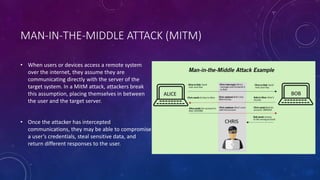 MAN-IN-THE-MIDDLE ATTACK (MITM)
• When users or devices access a remote system
over the internet, they assume they are
communicating directly with the server of the
target system. In a MitM attack, attackers break
this assumption, placing themselves in between
the user and the target server.
• Once the attacker has intercepted
communications, they may be able to compromise
a user’s credentials, steal sensitive data, and
return different responses to the user.
 