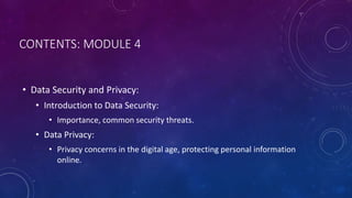 CONTENTS: MODULE 4
• Data Security and Privacy:
• Introduction to Data Security:
• Importance, common security threats.
• Data Privacy:
• Privacy concerns in the digital age, protecting personal information
online.
 