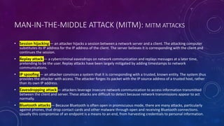 MAN-IN-THE-MIDDLE ATTACK (MITM): MITM ATTACKS
• Session hijacking — an attacker hijacks a session between a network server and a client. The attacking computer
substitutes its IP address for the IP address of the client. The server believes it is corresponding with the client and
continues the session.
• Replay attack — a cybercriminal eavesdrops on network communication and replays messages at a later time,
pretending to be the user. Replay attacks have been largely mitigated by adding timestamps to network
communications.
• IP spoofing — an attacker convinces a system that it is corresponding with a trusted, known entity. The system thus
provides the attacker with access. The attacker forges its packet with the IP source address of a trusted host, rather
than its own IP address.
• Eavesdropping attack — attackers leverage insecure network communication to access information transmitted
between the client and server. These attacks are difficult to detect because network transmissions appear to act
normally.
• Bluetooth attacks — Because Bluetooth is often open in promiscuous mode, there are many attacks, particularly
against phones, that drop contact cards and other malware through open and receiving Bluetooth connections.
Usually this compromise of an endpoint is a means to an end, from harvesting credentials to personal information.
 