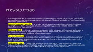 PASSWORD ATTACKS
• A hacker can gain access to the password information of an individual by ‘sniffing’ the connection to the network,
using social engineering, guessing, or gaining access to a password database. An attacker can ‘guess’ a password in
a random or systematic way
• Brute-force password guessing — an attacker uses software to try many different passwords, in hopes of
guessing the correct one. The software can use some logic to trying passwords related to the name of the
individual, their job, their family, etc.
• Dictionary attack — a dictionary of common passwords is used to gain access to the computer and network of
the victim. One method is to copy an encrypted file that has the passwords, apply the same encryption to a
dictionary of regularly used passwords, and contrast the findings.
• Pass-the-hash attack — an attacker exploits the authentication protocol in a session and captures a password
hash (as opposed to the password characters directly) and then passes it through for authentication and lateral
access to other networked systems. In these attack types, the threat actor doesn’t need to decrypt the hash to
obtain a plain text password.
• Golden ticket attack — a golden ticket attack starts in the same way as a pass-the-hash attack, where on a
Kerberos (Windows AD) system the attacker uses the stolen password hash to access the key distribution center to
forge a ticket-granting-ticket (TGT) hash. Mimikatz attacks frequently use this attack vector.
 