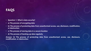 FAQS
• Question 1. What is data security?
• a) The process of encrypting data
• b) The process of protecting data from unauthorized access, use, disclosure, modification,
or destruction
• c) The process of storing data in a secure location
• d) The process of backing up data regularly
Answer: b) The process of protecting data from unauthorized access, use, disclosure,
modification, or destruction
 