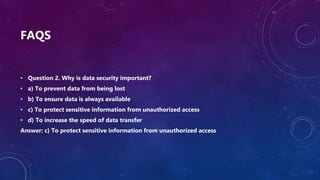 FAQS
• Question 2. Why is data security important?
• a) To prevent data from being lost
• b) To ensure data is always available
• c) To protect sensitive information from unauthorized access
• d) To increase the speed of data transfer
Answer: c) To protect sensitive information from unauthorized access
 