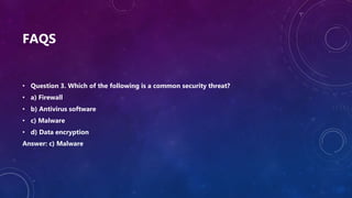 FAQS
• Question 3. Which of the following is a common security threat?
• a) Firewall
• b) Antivirus software
• c) Malware
• d) Data encryption
Answer: c) Malware
 