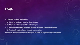 FAQS
• Question 4. What is malware?
• a) A type of hardware used for data storage
• b) A type of software used for data analysis
• c) A malicious software designed to harm or exploit computer systems
• d) A network protocol used for data transmission
Answer: c) A malicious software designed to harm or exploit computer systems
 