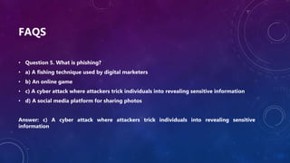 FAQS
• Question 5. What is phishing?
• a) A fishing technique used by digital marketers
• b) An online game
• c) A cyber attack where attackers trick individuals into revealing sensitive information
• d) A social media platform for sharing photos
Answer: c) A cyber attack where attackers trick individuals into revealing sensitive
information
 