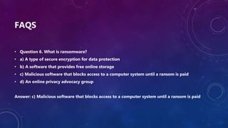 FAQS
• Question 6. What is ransomware?
• a) A type of secure encryption for data protection
• b) A software that provides free online storage
• c) Malicious software that blocks access to a computer system until a ransom is paid
• d) An online privacy advocacy group
Answer: c) Malicious software that blocks access to a computer system until a ransom is paid
 