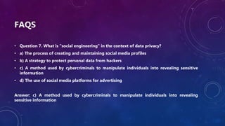 FAQS
• Question 7. What is "social engineering" in the context of data privacy?
• a) The process of creating and maintaining social media profiles
• b) A strategy to protect personal data from hackers
• c) A method used by cybercriminals to manipulate individuals into revealing sensitive
information
• d) The use of social media platforms for advertising
Answer: c) A method used by cybercriminals to manipulate individuals into revealing
sensitive information
 