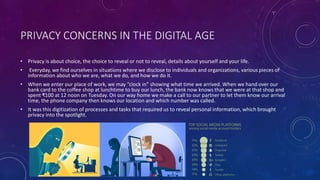 PRIVACY CONCERNS IN THE DIGITAL AGE
• Privacy is about choice, the choice to reveal or not to reveal, details about yourself and your life.
• Everyday, we find ourselves in situations where we disclose to individuals and organizations, various pieces of
information about who we are, what we do, and how we do it.
• When we enter our place of work, we may “clock in” showing what time we arrived. When we hand over our
bank card to the coffee shop at lunchtime to buy our lunch, the bank now knows that we were at that shop and
spent ₹100 at 12 noon on Tuesday. On our way home we make a call to our partner to let them know our arrival
time, the phone company then knows our location and which number was called.
• It was this digitization of processes and tasks that required us to reveal personal information, which brought
privacy into the spotlight.
 