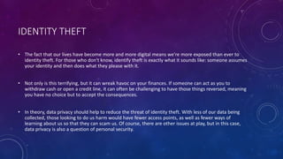 IDENTITY THEFT
• The fact that our lives have become more and more digital means we're more exposed than ever to
identity theft. For those who don't know, identify theft is exactly what it sounds like: someone assumes
your identity and then does what they please with it.
• Not only is this terrifying, but it can wreak havoc on your finances. If someone can act as you to
withdraw cash or open a credit line, it can often be challenging to have those things reversed, meaning
you have no choice but to accept the consequences.
• In theory, data privacy should help to reduce the threat of identity theft. With less of our data being
collected, those looking to do us harm would have fewer access points, as well as fewer ways of
learning about us so that they can scam us. Of course, there are other issues at play, but in this case,
data privacy is also a question of personal security.
 