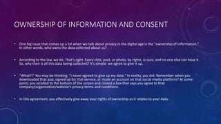 OWNERSHIP OF INFORMATION AND CONSENT
• One big issue that comes up a lot when we talk about privacy in the digital age is the "ownership of information."
In other words, who owns the data collected about us?
• According to the law, we do. That's right. Every click, post, or photo, by rights, is ours, and no one else can have it.
So, why then is all this data being collected? It's simple: we agree to give it up.
• "What?!" You may be thinking. "I never agreed to give up my data." In reality, you did. Remember when you
downloaded that app, signed up for that service, or made an account on that social media platform? At some
point, you scrolled to the bottom of the screen and clicked a box that says you agree to that
company/organization/website's privacy terms and conditions.
• In this agreement, you effectively give away your rights of ownership as it relates to your data.
 