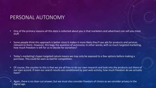 PERSONAL AUTONOMY
• One of the primary reasons all this data is collected about you is that marketers and advertisers can sell you more
stuff.
• Some people think this approach is better since it makes it more likely they'll see ads for products and services
relevant to them. However, this begs the question of autonomy. In other words, with so much targeted marketing,
how much freedom is left for us to decide for ourselves?
• Today's marketing's hyper-targeted nature means we may only be exposed to a few options before making a
purchase. This could be seen as bad for competition.
• Of course, the counter to this is that we are all free to do our own research and look into the products out there of
our own accord. If even our search results are conditioned by past web activity, how much freedom do we actually
have?
• Again, there is no clear-cut answer, but we must also consider freedom of choice as we consider privacy in the
digital age.
 