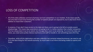 LOSS OF COMPETITION
• All of this data collection and lack of privacy can hurt competition in our markets. To be more specific,
not only does it hurt it by limiting the number of options people are exposed to, but it also hurts firms'
abilities to reach their customers.
• In essence, if you don't have access to the data out there, you're going to be left at a pretty severe
disadvantage. This means big corporations are going to be in a better position than smaller companies.
This has always been true to an extent, but the gap does seem to be widening. To crunch the data out
there, you need some pretty intense machinery and staff to handle it, not something every firm has.
• Therefore, while all this digitization and data collection has certainly helped businesses, we need to ask
if it's the best thing for the overall economy. So much data is out there and being traded so openly and
freely.
 