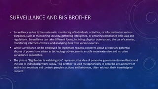 SURVEILLANCE AND BIG BROTHER
• Surveillance refers to the systematic monitoring of individuals, activities, or information for various
purposes, such as maintaining security, gathering intelligence, or ensuring compliance with laws and
regulations. Surveillance can take different forms, including physical observation, the use of cameras,
monitoring internet activities, and analyzing data from various sources.
• While surveillance can be employed for legitimate reasons, concerns about privacy and potential
abuses of power have arisen as technology advancements enable more extensive and intrusive
surveillance capabilities.
• The phrase "Big Brother is watching you" represents the idea of pervasive government surveillance and
the loss of individual privacy. Today, "Big Brother" is used metaphorically to describe any authority or
entity that monitors and controls people's actions and behaviors, often without their knowledge or
consent.
 