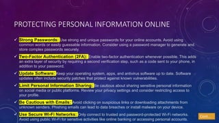 PROTECTING PERSONAL INFORMATION ONLINE
 Strong Passwords: Use strong and unique passwords for your online accounts. Avoid using
common words or easily guessable information. Consider using a password manager to generate and
store complex passwords securely.
 Two-Factor Authentication (2FA): Enable two-factor authentication whenever possible. This adds
an extra layer of security by requiring a second verification step, such as a code sent to your phone, in
addition to your password.
 Update Software: Keep your operating system, apps, and antivirus software up to date. Software
updates often include security patches that protect against known vulnerabilities.
 Limit Personal Information Sharing: Be cautious about sharing sensitive personal information
on social media or public platforms. Review your privacy settings and consider restricting access to
your profile.
 Be Cautious with Emails: Avoid clicking on suspicious links or downloading attachments from
unknown senders. Phishing emails can lead to data breaches or install malware on your device.
 Use Secure Wi-Fi Networks: Only connect to trusted and password-protected Wi-Fi networks.
Avoid using public Wi-Fi for sensitive activities like online banking or accessing personal accounts.
Cont…
 