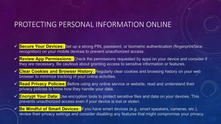 PROTECTING PERSONAL INFORMATION ONLINE
 Secure Your Devices: Set up a strong PIN, password, or biometric authentication (fingerprint/face
recognition) on your mobile devices to prevent unauthorized access.
 Review App Permissions: Check the permissions requested by apps on your device and consider if
they are necessary. Be cautious about granting access to sensitive information or features.
 Clear Cookies and Browser History: Regularly clear cookies and browsing history on your web
browser to minimize tracking of your online activities.
 Read Privacy Policies: Before using any online service or website, read and understand their
privacy policies to know how they handle your data.
 Encrypt Your Data: Use encryption tools to protect sensitive files and data on your devices. This
prevents unauthorized access even if your device is lost or stolen.
 Be Mindful of Smart Devices: If you have smart devices (e.g., smart speakers, cameras, etc.),
review their privacy settings and consider disabling any features that might compromise your privacy.
 