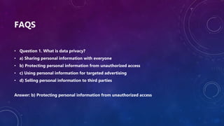 FAQS
• Question 1. What is data privacy?
• a) Sharing personal information with everyone
• b) Protecting personal information from unauthorized access
• c) Using personal information for targeted advertising
• d) Selling personal information to third parties
Answer: b) Protecting personal information from unauthorized access
 