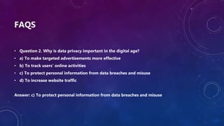 FAQS
• Question 2. Why is data privacy important in the digital age?
• a) To make targeted advertisements more effective
• b) To track users' online activities
• c) To protect personal information from data breaches and misuse
• d) To increase website traffic
Answer: c) To protect personal information from data breaches and misuse
 