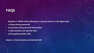 FAQS
• Question 3. Which of the following is a privacy concern in the digital age?
• a) Using strong passwords
• b) Securely storing personal information
• c) Data breaches and identity theft
• d) Encrypting sensitive files
Answer: c) Data breaches and identity theft
 