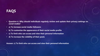 FAQS
• Question 4. Why should individuals regularly review and update their privacy settings on
social media?
• a) To increase social media followers
• b) To customize the appearance of their social media profile
• c) To limit who can access and view their personal information
• d) To increase the visibility of their posts
Answer: c) To limit who can access and view their personal information
 