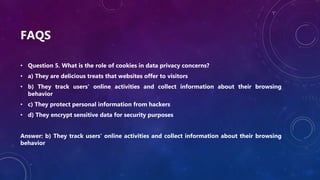 FAQS
• Question 5. What is the role of cookies in data privacy concerns?
• a) They are delicious treats that websites offer to visitors
• b) They track users' online activities and collect information about their browsing
behavior
• c) They protect personal information from hackers
• d) They encrypt sensitive data for security purposes
Answer: b) They track users' online activities and collect information about their browsing
behavior
 