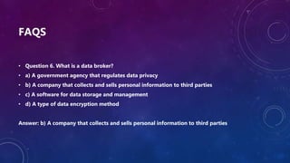 FAQS
• Question 6. What is a data broker?
• a) A government agency that regulates data privacy
• b) A company that collects and sells personal information to third parties
• c) A software for data storage and management
• d) A type of data encryption method
Answer: b) A company that collects and sells personal information to third parties
 