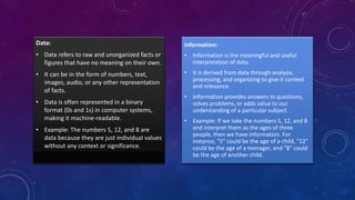 Data:
• Data refers to raw and unorganized facts or
figures that have no meaning on their own.
• It can be in the form of numbers, text,
images, audio, or any other representation
of facts.
• Data is often represented in a binary
format (0s and 1s) in computer systems,
making it machine-readable.
• Example: The numbers 5, 12, and 8 are
data because they are just individual values
without any context or significance.
Information:
• Information is the meaningful and useful
interpretation of data.
• It is derived from data through analysis,
processing, and organizing to give it context
and relevance.
• Information provides answers to questions,
solves problems, or adds value to our
understanding of a particular subject.
• Example: If we take the numbers 5, 12, and 8
and interpret them as the ages of three
people, then we have information. For
instance, "5" could be the age of a child, "12"
could be the age of a teenager, and "8" could
be the age of another child.
 