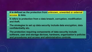  It is defined as the protection from unknown, unwanted or external
access to data.
 It refers to protection from a data breach, corruption, modification
and theft.
 The strategies to set up data security include data encryption, data
confidentiality etc.
 The protection requiring components of data security include
software, user and storage devices, hardware, organization’s policies
and procedures and access and administrative controls.
 