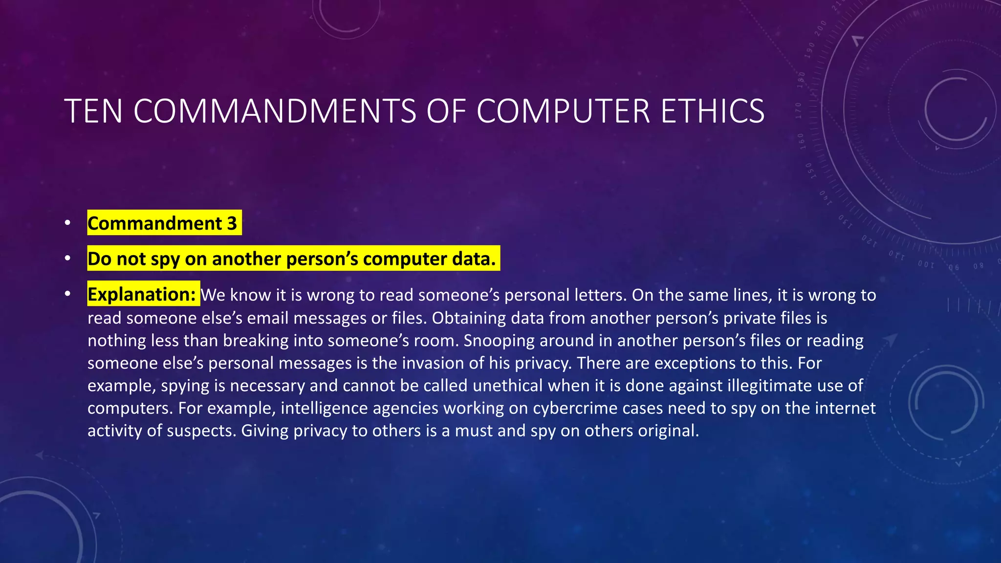 TEN COMMANDMENTS OF COMPUTER ETHICS
• Commandment 3
• Do not spy on another person’s computer data.
• Explanation: We know it is wrong to read someone’s personal letters. On the same lines, it is wrong to
read someone else’s email messages or files. Obtaining data from another person’s private files is
nothing less than breaking into someone’s room. Snooping around in another person’s files or reading
someone else’s personal messages is the invasion of his privacy. There are exceptions to this. For
example, spying is necessary and cannot be called unethical when it is done against illegitimate use of
computers. For example, intelligence agencies working on cybercrime cases need to spy on the internet
activity of suspects. Giving privacy to others is a must and spy on others original.
 
