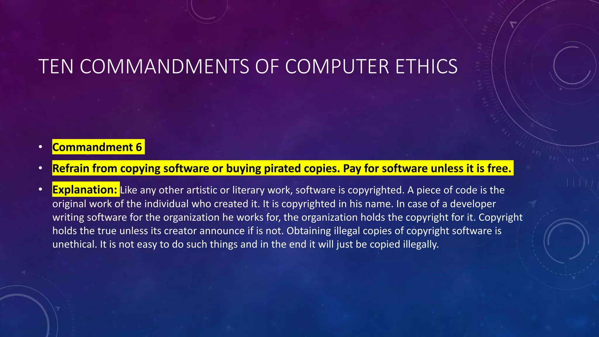 TEN COMMANDMENTS OF COMPUTER ETHICS
• Commandment 6
• Refrain from copying software or buying pirated copies. Pay for software unless it is free.
• Explanation: Like any other artistic or literary work, software is copyrighted. A piece of code is the
original work of the individual who created it. It is copyrighted in his name. In case of a developer
writing software for the organization he works for, the organization holds the copyright for it. Copyright
holds the true unless its creator announce if is not. Obtaining illegal copies of copyright software is
unethical. It is not easy to do such things and in the end it will just be copied illegally.
 