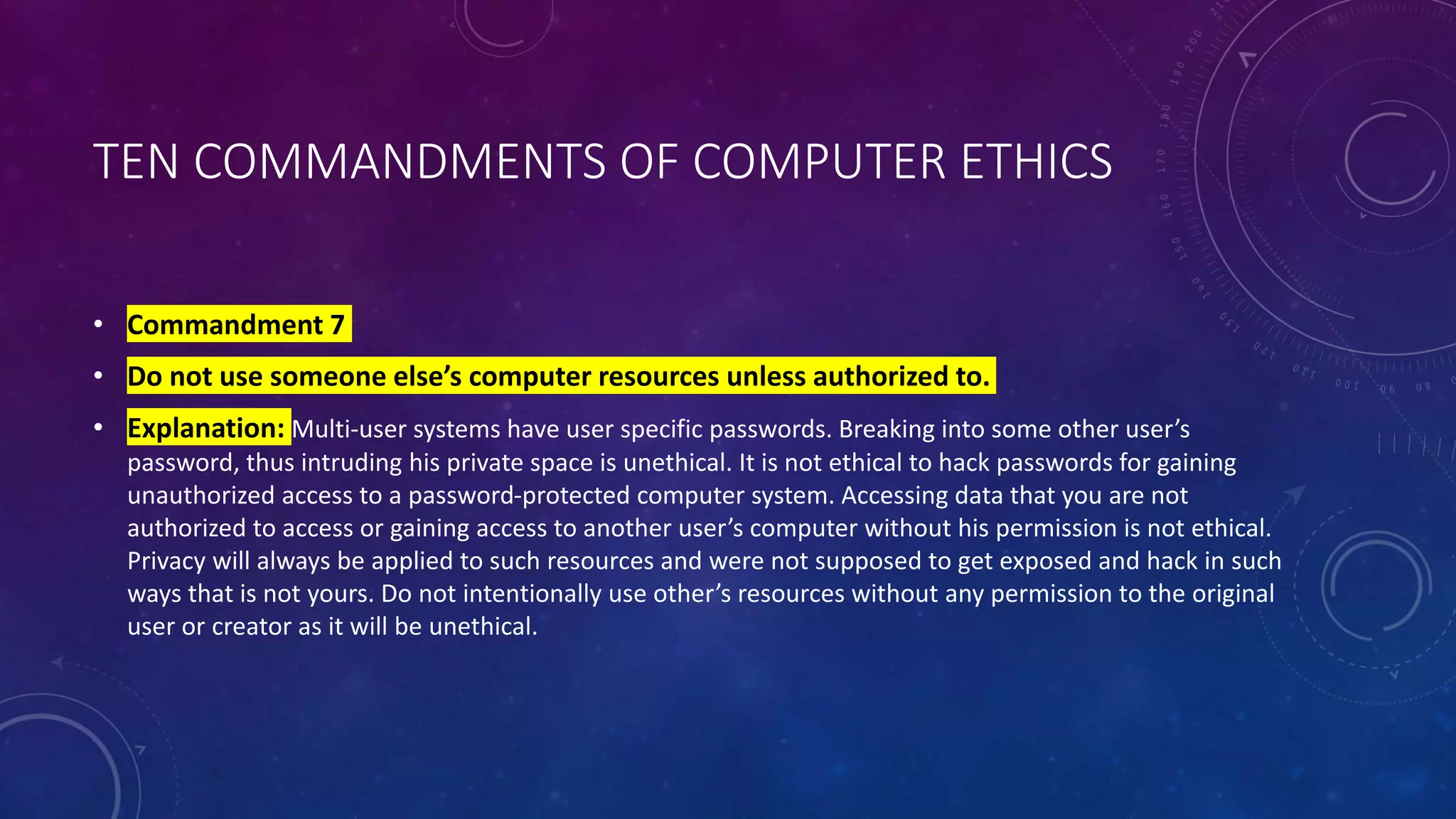 TEN COMMANDMENTS OF COMPUTER ETHICS
• Commandment 7
• Do not use someone else’s computer resources unless authorized to.
• Explanation: Multi-user systems have user specific passwords. Breaking into some other user’s
password, thus intruding his private space is unethical. It is not ethical to hack passwords for gaining
unauthorized access to a password-protected computer system. Accessing data that you are not
authorized to access or gaining access to another user’s computer without his permission is not ethical.
Privacy will always be applied to such resources and were not supposed to get exposed and hack in such
ways that is not yours. Do not intentionally use other’s resources without any permission to the original
user or creator as it will be unethical.
 
