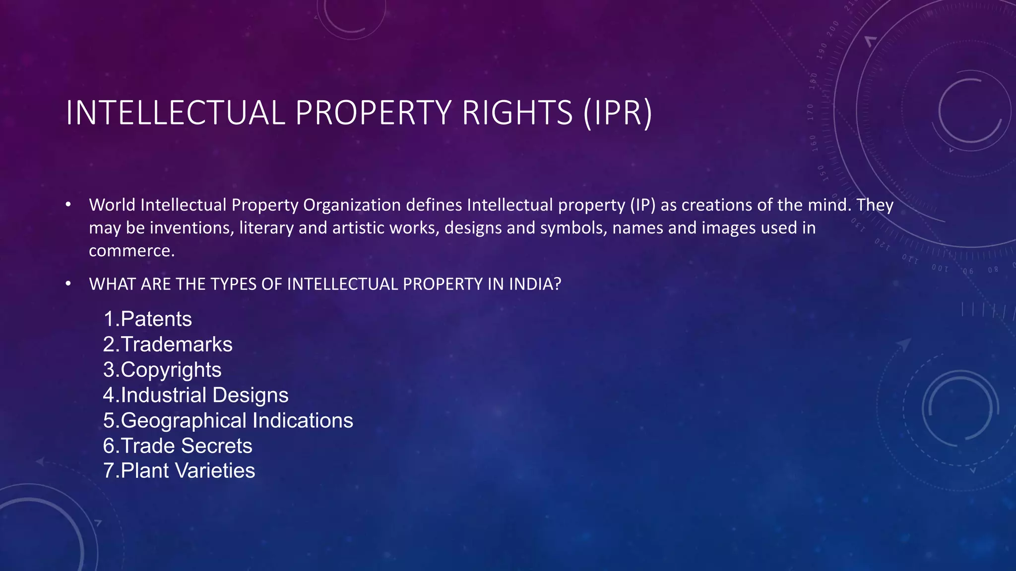 INTELLECTUAL PROPERTY RIGHTS (IPR)
• World Intellectual Property Organization defines Intellectual property (IP) as creations of the mind. They
may be inventions, literary and artistic works, designs and symbols, names and images used in
commerce.
• WHAT ARE THE TYPES OF INTELLECTUAL PROPERTY IN INDIA?
1.Patents
2.Trademarks
3.Copyrights
4.Industrial Designs
5.Geographical Indications
6.Trade Secrets
7.Plant Varieties
 