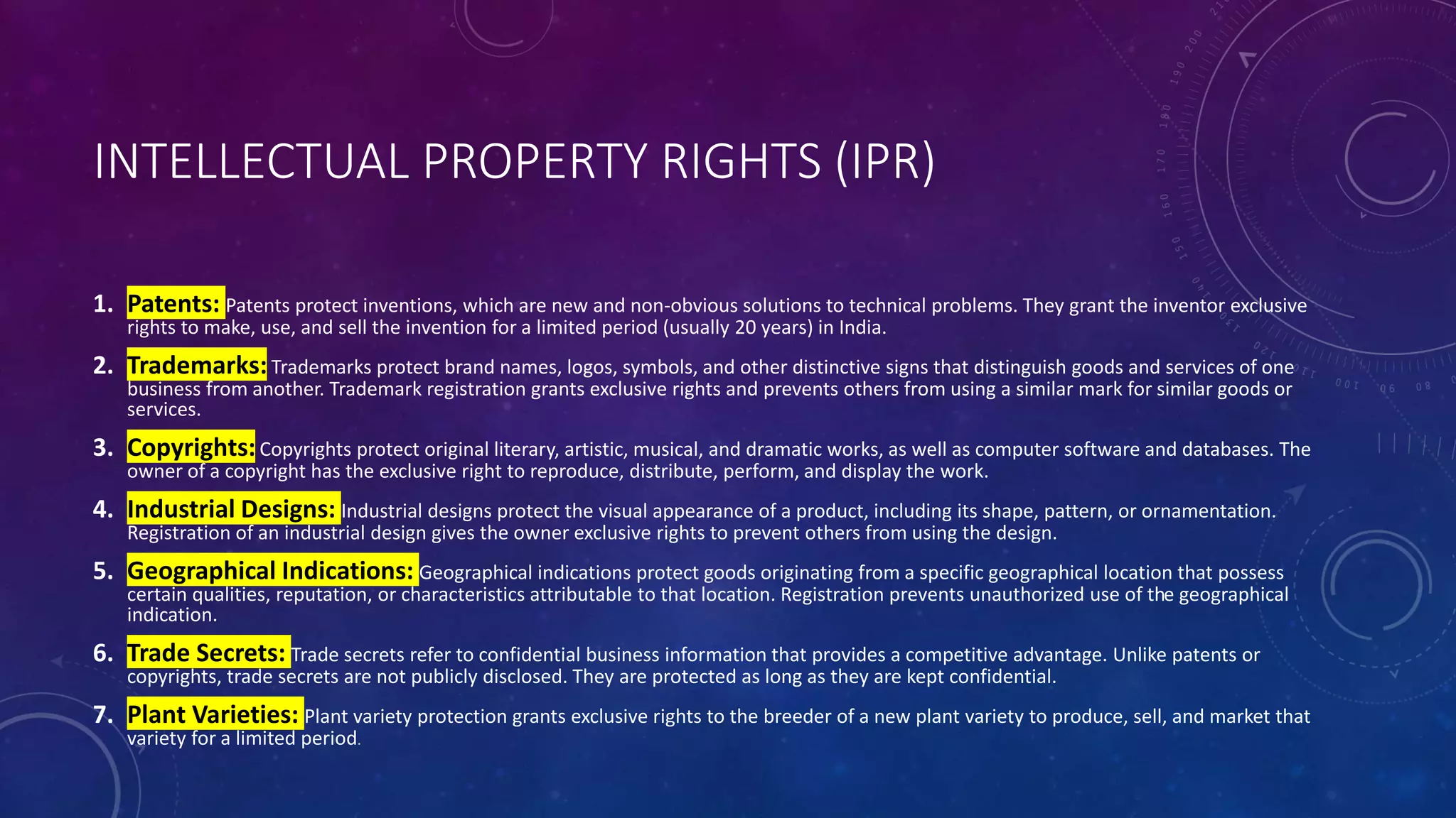 INTELLECTUAL PROPERTY RIGHTS (IPR)
1. Patents: Patents protect inventions, which are new and non-obvious solutions to technical problems. They grant the inventor exclusive
rights to make, use, and sell the invention for a limited period (usually 20 years) in India.
2. Trademarks:Trademarks protect brand names, logos, symbols, and other distinctive signs that distinguish goods and services of one
business from another. Trademark registration grants exclusive rights and prevents others from using a similar mark for similar goods or
services.
3. Copyrights:Copyrights protect original literary, artistic, musical, and dramatic works, as well as computer software and databases. The
owner of a copyright has the exclusive right to reproduce, distribute, perform, and display the work.
4. Industrial Designs: Industrial designs protect the visual appearance of a product, including its shape, pattern, or ornamentation.
Registration of an industrial design gives the owner exclusive rights to prevent others from using the design.
5. Geographical Indications: Geographical indications protect goods originating from a specific geographical location that possess
certain qualities, reputation, or characteristics attributable to that location. Registration prevents unauthorized use of the geographical
indication.
6. Trade Secrets: Trade secrets refer to confidential business information that provides a competitive advantage. Unlike patents or
copyrights, trade secrets are not publicly disclosed. They are protected as long as they are kept confidential.
7. Plant Varieties: Plant variety protection grants exclusive rights to the breeder of a new plant variety to produce, sell, and market that
variety for a limited period.
 