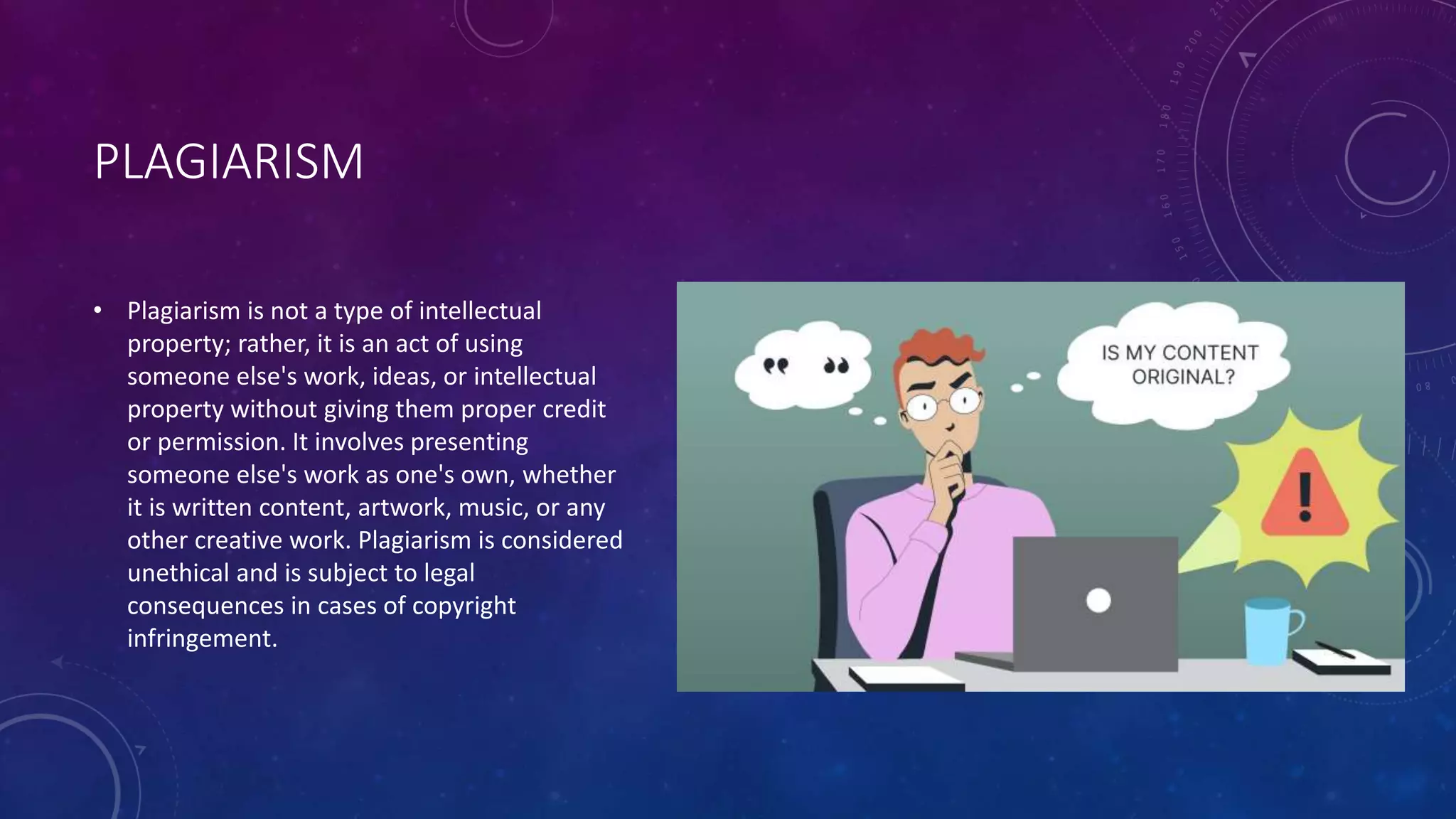 PLAGIARISM
• Plagiarism is not a type of intellectual
property; rather, it is an act of using
someone else's work, ideas, or intellectual
property without giving them proper credit
or permission. It involves presenting
someone else's work as one's own, whether
it is written content, artwork, music, or any
other creative work. Plagiarism is considered
unethical and is subject to legal
consequences in cases of copyright
infringement.
 