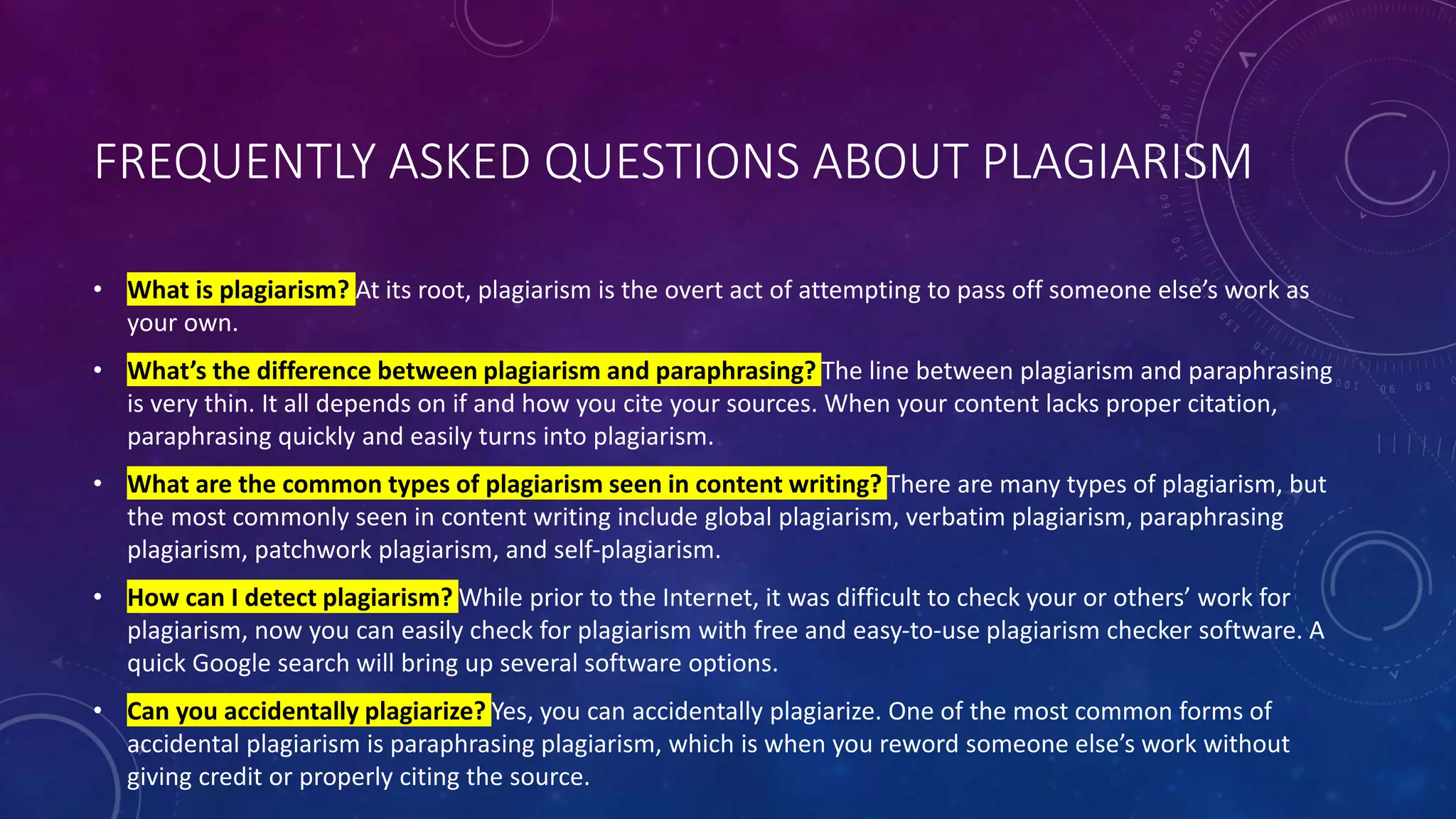 FREQUENTLY ASKED QUESTIONS ABOUT PLAGIARISM
• What is plagiarism? At its root, plagiarism is the overt act of attempting to pass off someone else’s work as
your own.
• What’s the difference between plagiarism and paraphrasing? The line between plagiarism and paraphrasing
is very thin. It all depends on if and how you cite your sources. When your content lacks proper citation,
paraphrasing quickly and easily turns into plagiarism.
• What are the common types of plagiarism seen in content writing? There are many types of plagiarism, but
the most commonly seen in content writing include global plagiarism, verbatim plagiarism, paraphrasing
plagiarism, patchwork plagiarism, and self-plagiarism.
• How can I detect plagiarism? While prior to the Internet, it was difficult to check your or others’ work for
plagiarism, now you can easily check for plagiarism with free and easy-to-use plagiarism checker software. A
quick Google search will bring up several software options.
• Can you accidentally plagiarize? Yes, you can accidentally plagiarize. One of the most common forms of
accidental plagiarism is paraphrasing plagiarism, which is when you reword someone else’s work without
giving credit or properly citing the source.
 