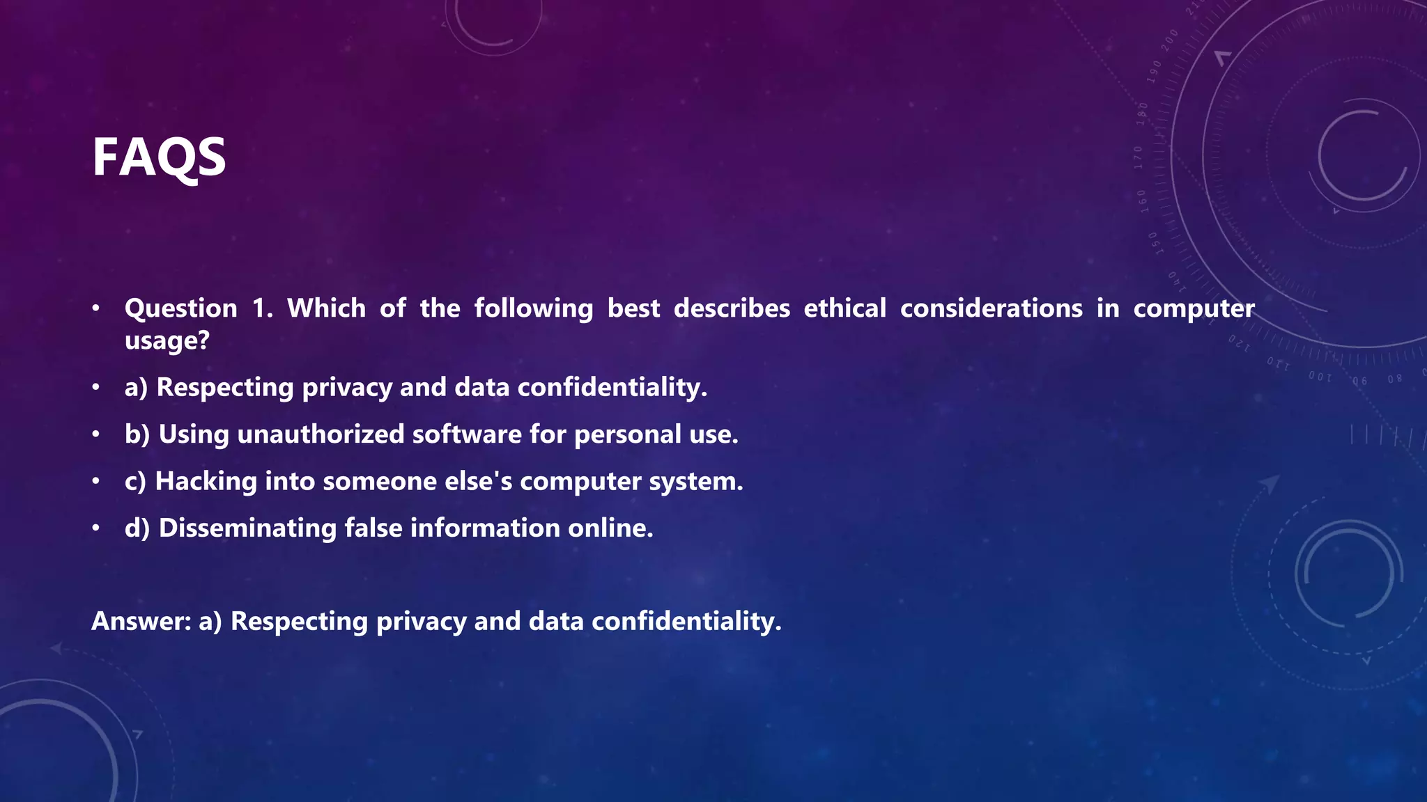 FAQS
• Question 1. Which of the following best describes ethical considerations in computer
usage?
• a) Respecting privacy and data confidentiality.
• b) Using unauthorized software for personal use.
• c) Hacking into someone else's computer system.
• d) Disseminating false information online.
Answer: a) Respecting privacy and data confidentiality.
 