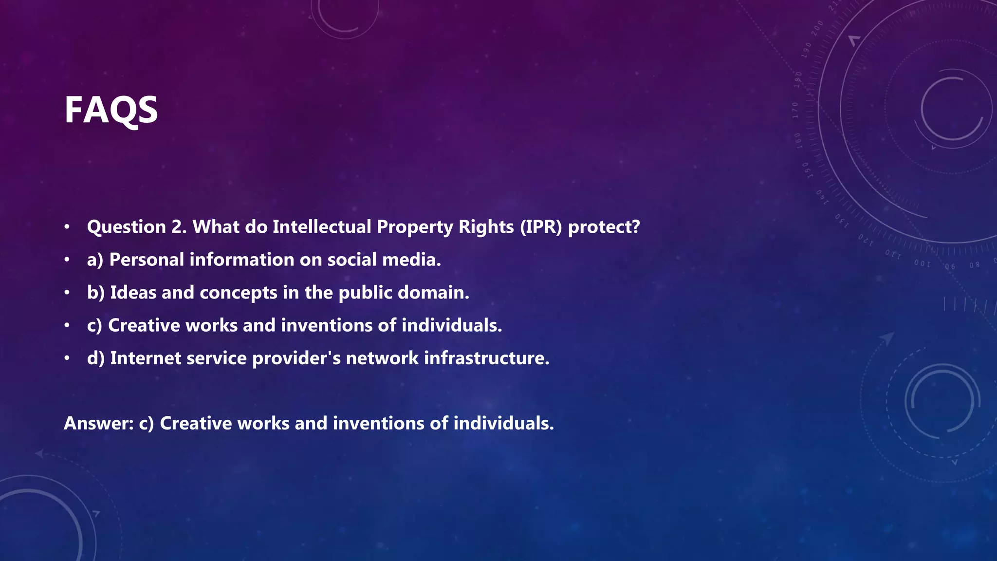 FAQS
• Question 2. What do Intellectual Property Rights (IPR) protect?
• a) Personal information on social media.
• b) Ideas and concepts in the public domain.
• c) Creative works and inventions of individuals.
• d) Internet service provider's network infrastructure.
Answer: c) Creative works and inventions of individuals.
 