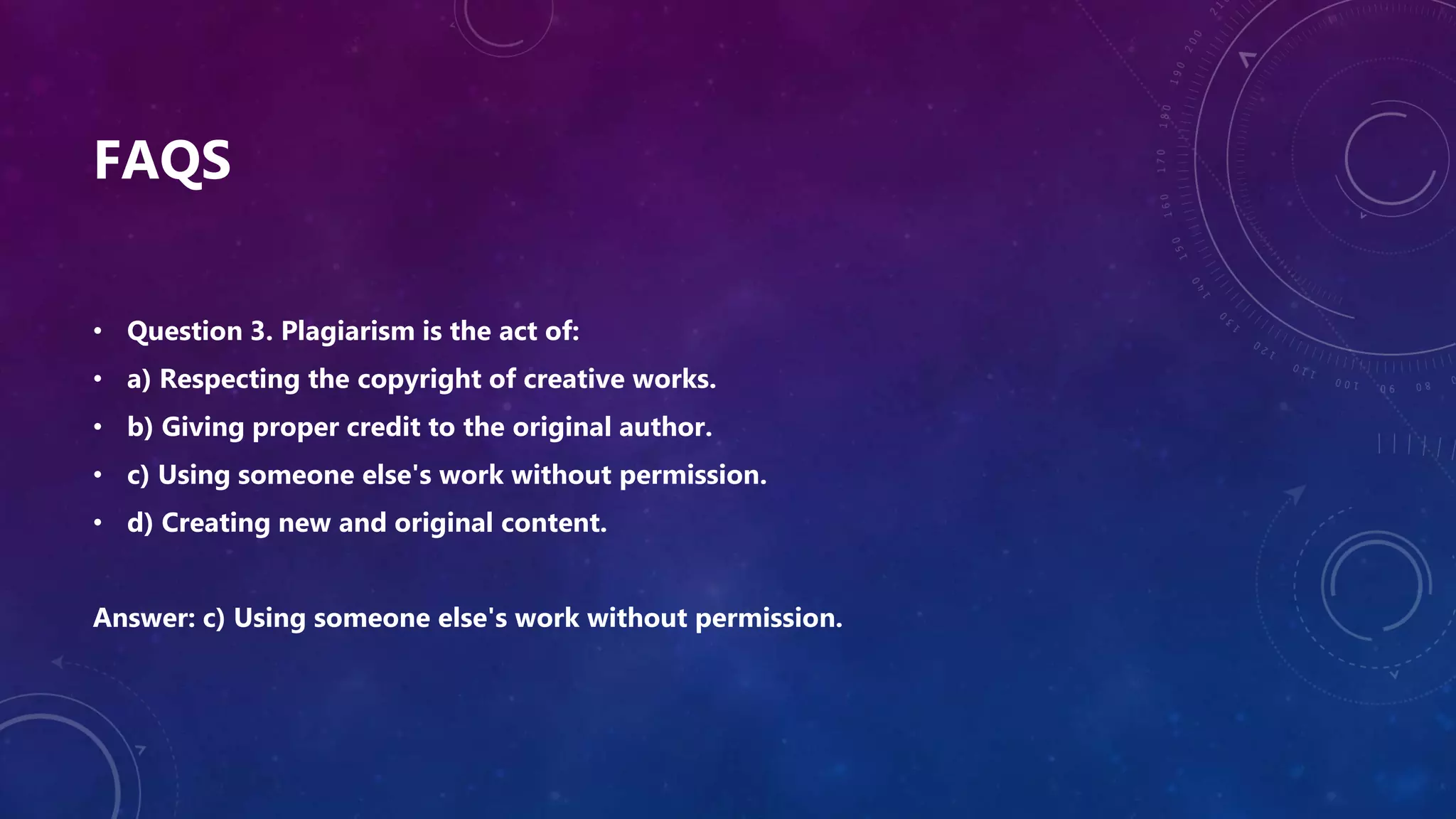 FAQS
• Question 3. Plagiarism is the act of:
• a) Respecting the copyright of creative works.
• b) Giving proper credit to the original author.
• c) Using someone else's work without permission.
• d) Creating new and original content.
Answer: c) Using someone else's work without permission.
 