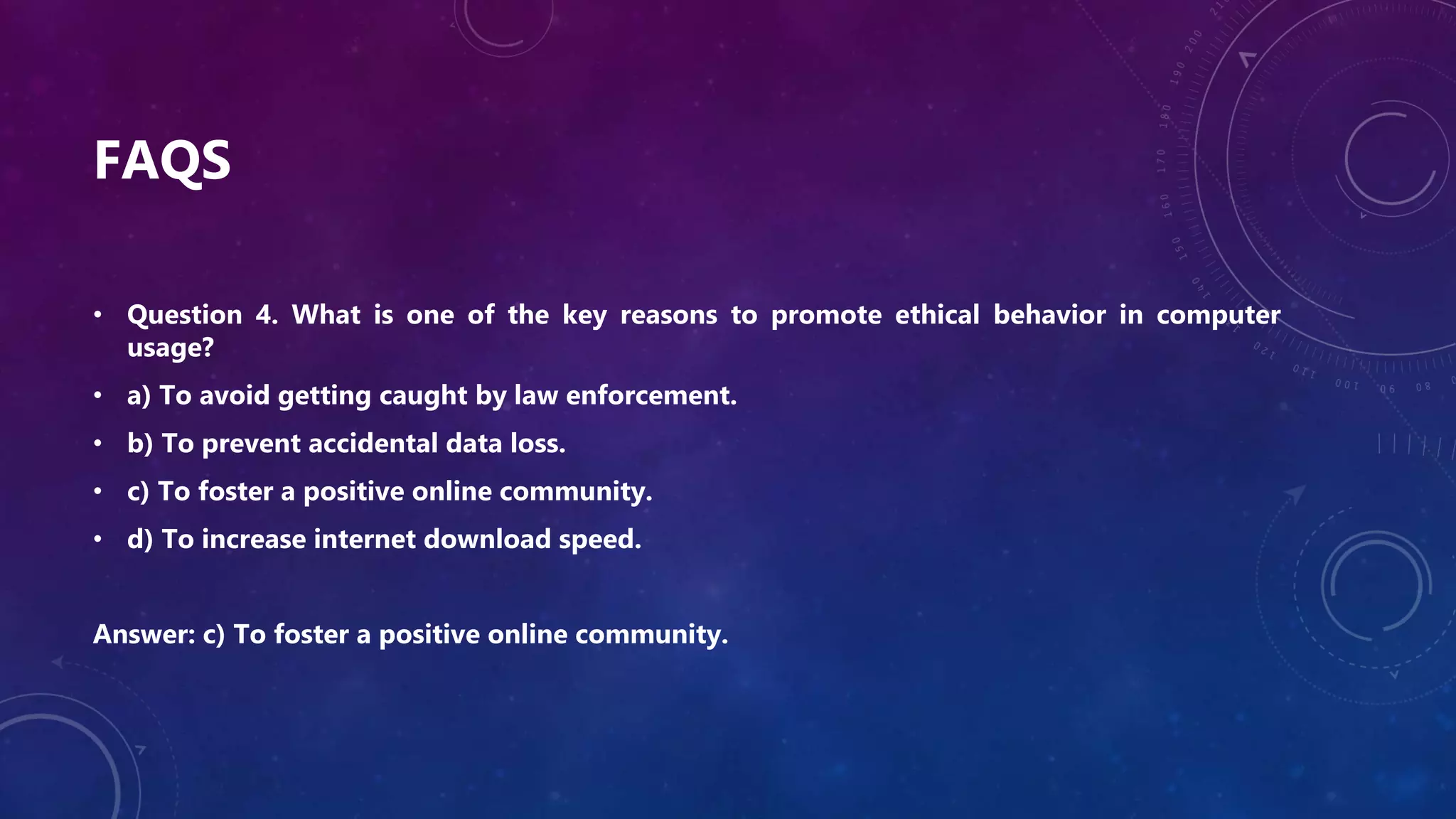 FAQS
• Question 4. What is one of the key reasons to promote ethical behavior in computer
usage?
• a) To avoid getting caught by law enforcement.
• b) To prevent accidental data loss.
• c) To foster a positive online community.
• d) To increase internet download speed.
Answer: c) To foster a positive online community.
 