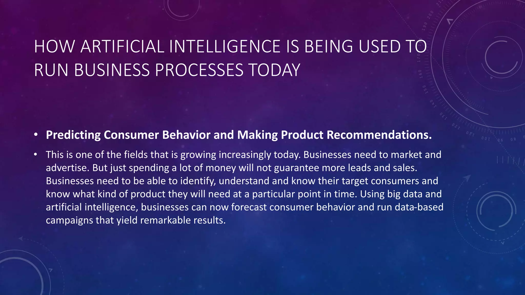 HOW ARTIFICIAL INTELLIGENCE IS BEING USED TO
RUN BUSINESS PROCESSES TODAY
• Predicting Consumer Behavior and Making Product Recommendations.
• This is one of the fields that is growing increasingly today. Businesses need to market and
advertise. But just spending a lot of money will not guarantee more leads and sales.
Businesses need to be able to identify, understand and know their target consumers and
know what kind of product they will need at a particular point in time. Using big data and
artificial intelligence, businesses can now forecast consumer behavior and run data-based
campaigns that yield remarkable results.
 