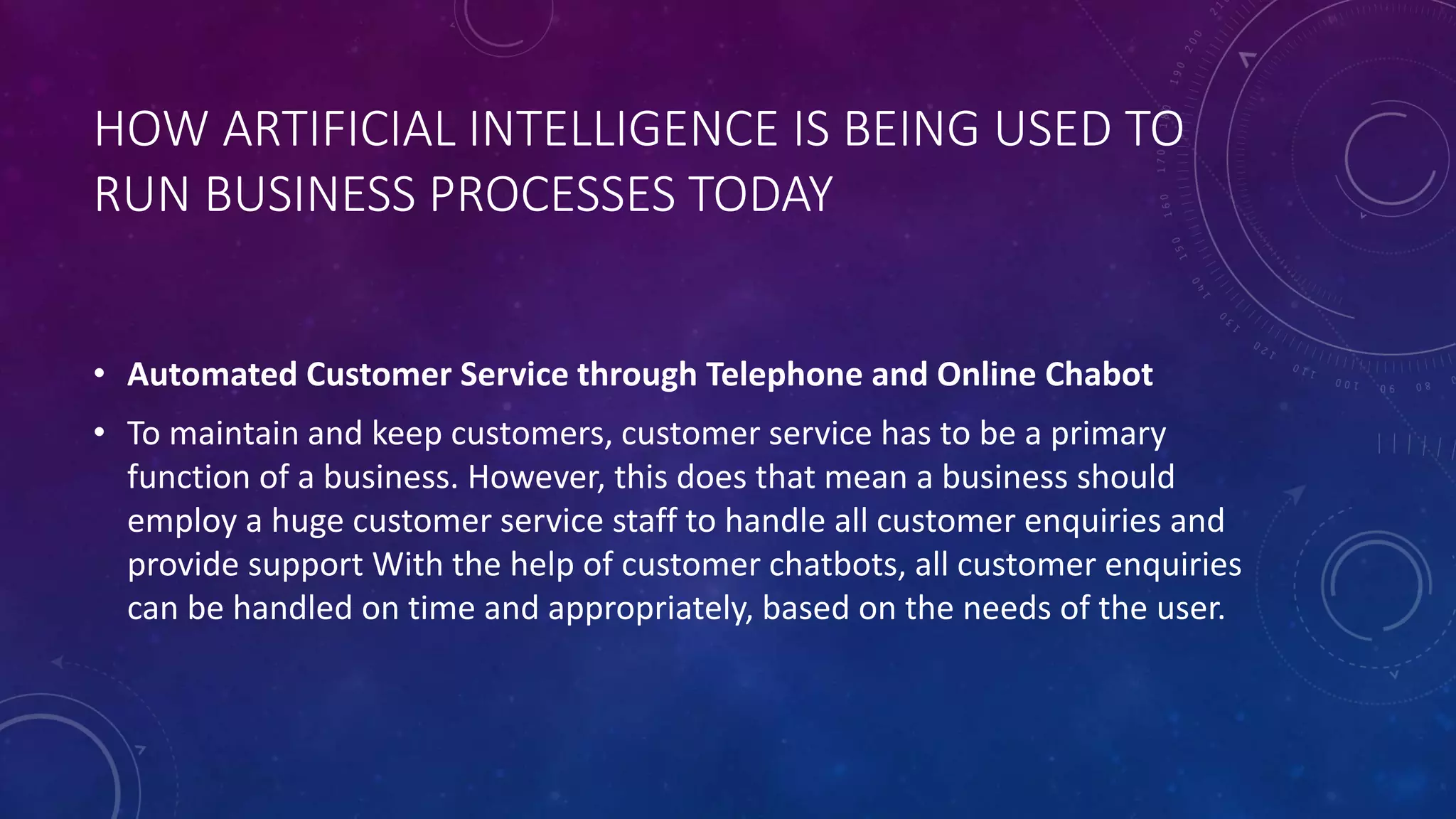 HOW ARTIFICIAL INTELLIGENCE IS BEING USED TO
RUN BUSINESS PROCESSES TODAY
• Automated Customer Service through Telephone and Online Chabot
• To maintain and keep customers, customer service has to be a primary
function of a business. However, this does that mean a business should
employ a huge customer service staff to handle all customer enquiries and
provide support With the help of customer chatbots, all customer enquiries
can be handled on time and appropriately, based on the needs of the user.
 