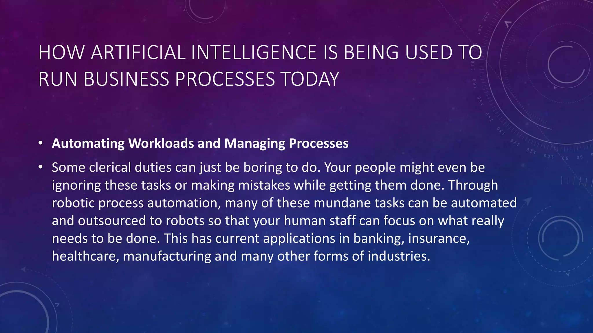 HOW ARTIFICIAL INTELLIGENCE IS BEING USED TO
RUN BUSINESS PROCESSES TODAY
• Automating Workloads and Managing Processes
• Some clerical duties can just be boring to do. Your people might even be
ignoring these tasks or making mistakes while getting them done. Through
robotic process automation, many of these mundane tasks can be automated
and outsourced to robots so that your human staff can focus on what really
needs to be done. This has current applications in banking, insurance,
healthcare, manufacturing and many other forms of industries.
 