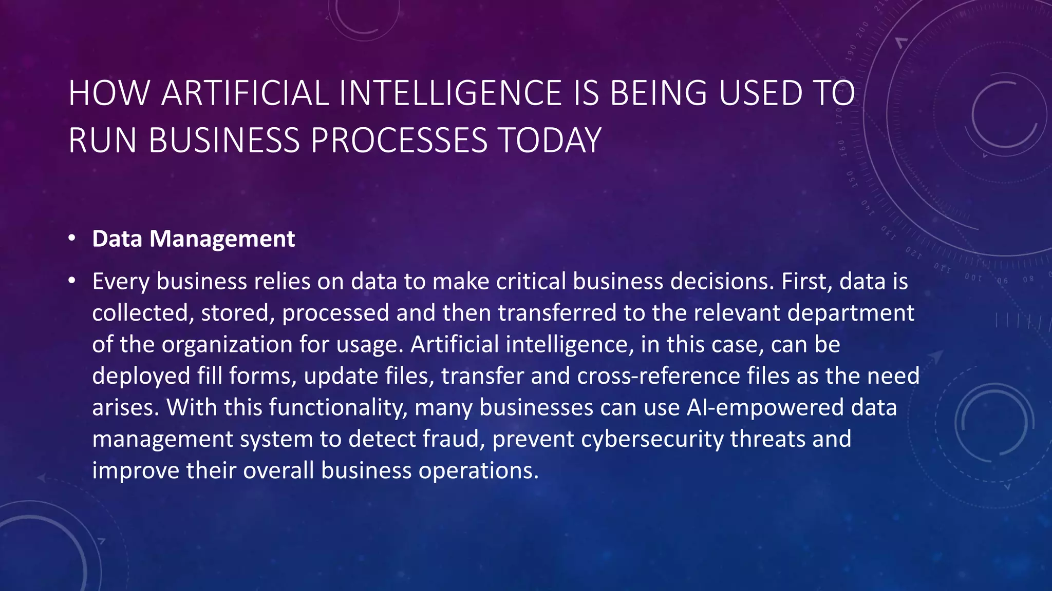 HOW ARTIFICIAL INTELLIGENCE IS BEING USED TO
RUN BUSINESS PROCESSES TODAY
• Data Management
• Every business relies on data to make critical business decisions. First, data is
collected, stored, processed and then transferred to the relevant department
of the organization for usage. Artificial intelligence, in this case, can be
deployed fill forms, update files, transfer and cross-reference files as the need
arises. With this functionality, many businesses can use AI-empowered data
management system to detect fraud, prevent cybersecurity threats and
improve their overall business operations.
 