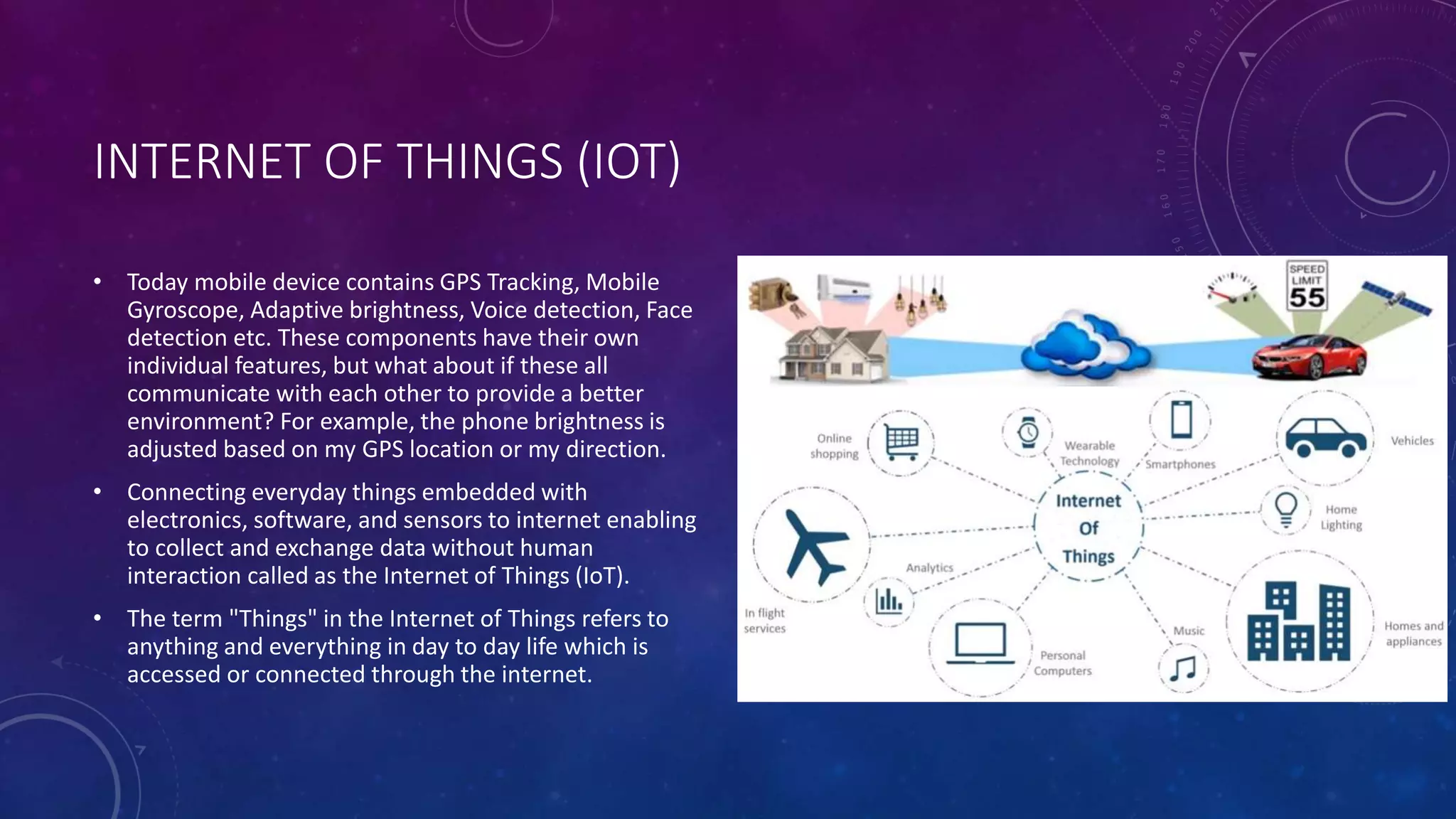 INTERNET OF THINGS (IOT)
• Today mobile device contains GPS Tracking, Mobile
Gyroscope, Adaptive brightness, Voice detection, Face
detection etc. These components have their own
individual features, but what about if these all
communicate with each other to provide a better
environment? For example, the phone brightness is
adjusted based on my GPS location or my direction.
• Connecting everyday things embedded with
electronics, software, and sensors to internet enabling
to collect and exchange data without human
interaction called as the Internet of Things (IoT).
• The term "Things" in the Internet of Things refers to
anything and everything in day to day life which is
accessed or connected through the internet.
 