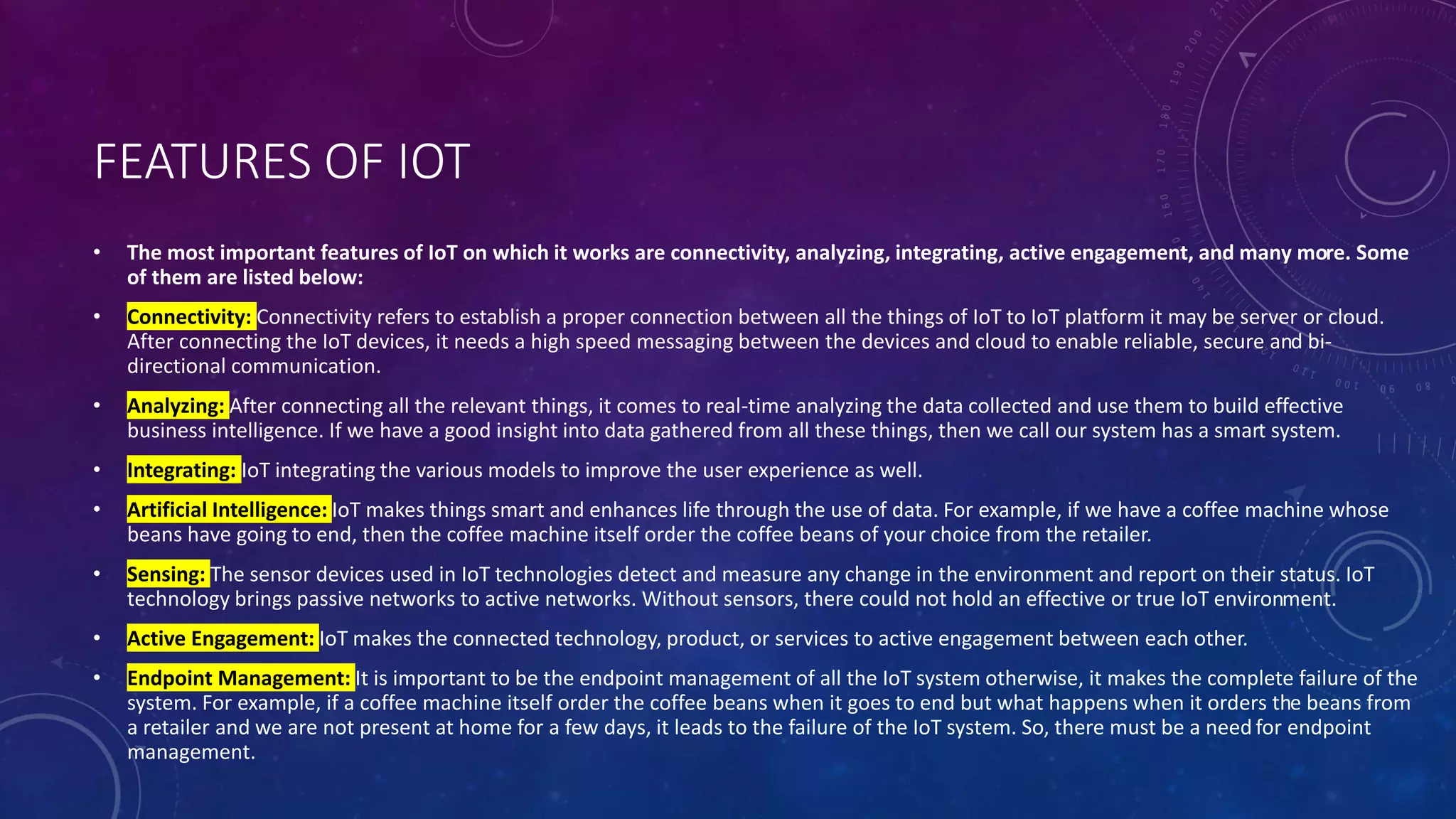 FEATURES OF IOT
• The most important features of IoT on which it works are connectivity, analyzing, integrating, active engagement, and many more. Some
of them are listed below:
• Connectivity: Connectivity refers to establish a proper connection between all the things of IoT to IoT platform it may be server or cloud.
After connecting the IoT devices, it needs a high speed messaging between the devices and cloud to enable reliable, secure and bi-
directional communication.
• Analyzing: After connecting all the relevant things, it comes to real-time analyzing the data collected and use them to build effective
business intelligence. If we have a good insight into data gathered from all these things, then we call our system has a smart system.
• Integrating: IoT integrating the various models to improve the user experience as well.
• Artificial Intelligence: IoT makes things smart and enhances life through the use of data. For example, if we have a coffee machine whose
beans have going to end, then the coffee machine itself order the coffee beans of your choice from the retailer.
• Sensing: The sensor devices used in IoT technologies detect and measure any change in the environment and report on their status. IoT
technology brings passive networks to active networks. Without sensors, there could not hold an effective or true IoT environment.
• Active Engagement: IoT makes the connected technology, product, or services to active engagement between each other.
• Endpoint Management: It is important to be the endpoint management of all the IoT system otherwise, it makes the complete failure of the
system. For example, if a coffee machine itself order the coffee beans when it goes to end but what happens when it orders the beans from
a retailer and we are not present at home for a few days, it leads to the failure of the IoT system. So, there must be a need for endpoint
management.
 