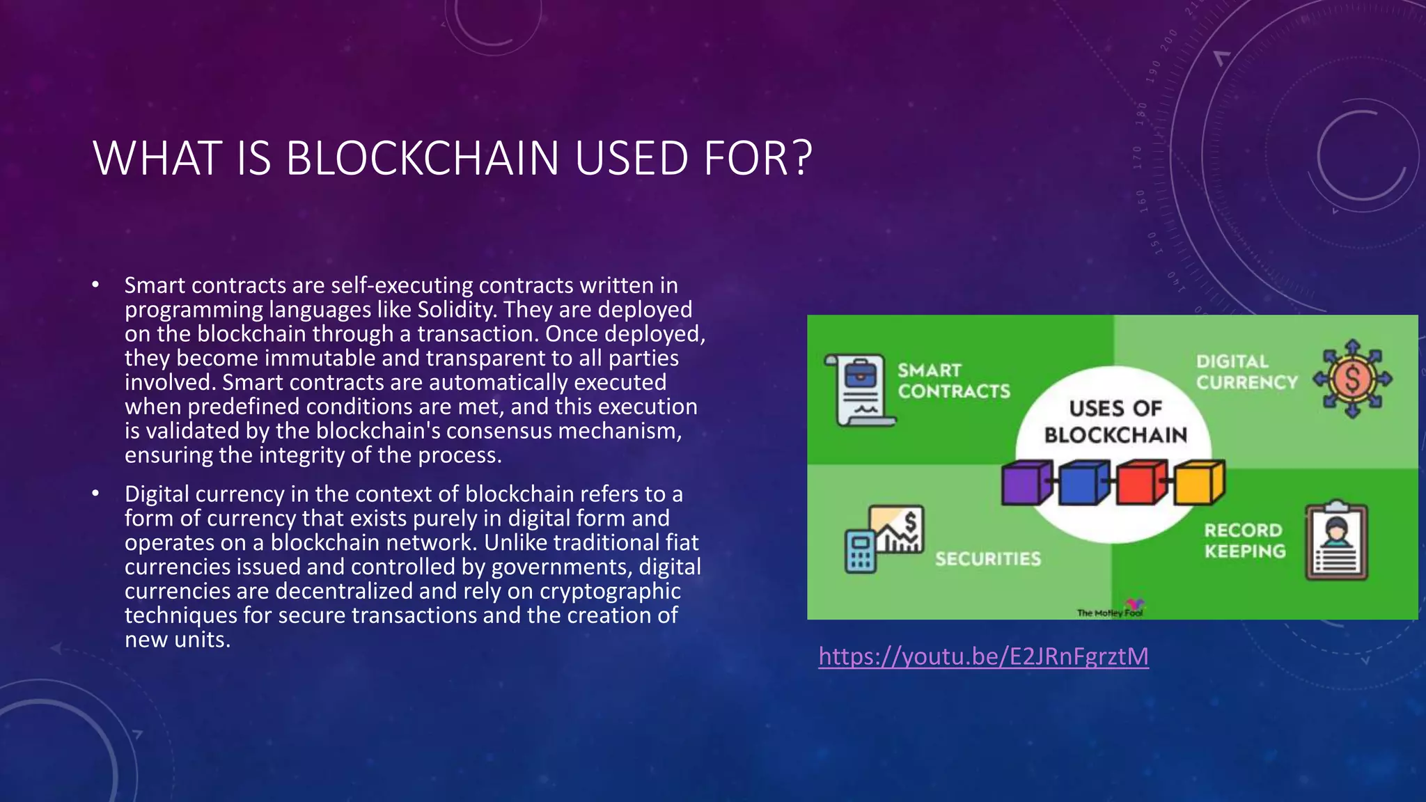 WHAT IS BLOCKCHAIN USED FOR?
• Smart contracts are self-executing contracts written in
programming languages like Solidity. They are deployed
on the blockchain through a transaction. Once deployed,
they become immutable and transparent to all parties
involved. Smart contracts are automatically executed
when predefined conditions are met, and this execution
is validated by the blockchain's consensus mechanism,
ensuring the integrity of the process.
• Digital currency in the context of blockchain refers to a
form of currency that exists purely in digital form and
operates on a blockchain network. Unlike traditional fiat
currencies issued and controlled by governments, digital
currencies are decentralized and rely on cryptographic
techniques for secure transactions and the creation of
new units.
https://youtu.be/E2JRnFgrztM
 