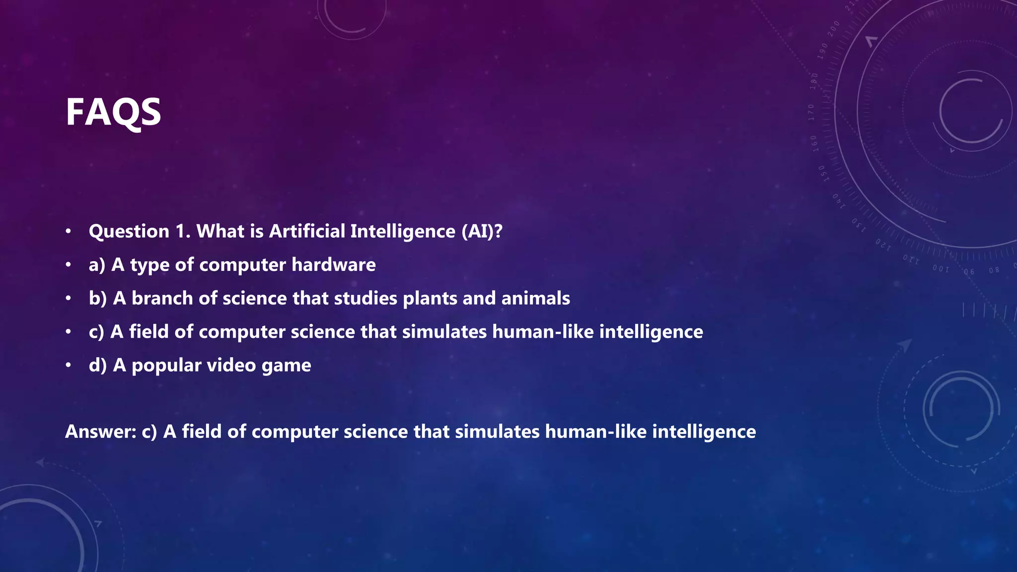 FAQS
• Question 1. What is Artificial Intelligence (AI)?
• a) A type of computer hardware
• b) A branch of science that studies plants and animals
• c) A field of computer science that simulates human-like intelligence
• d) A popular video game
Answer: c) A field of computer science that simulates human-like intelligence
 