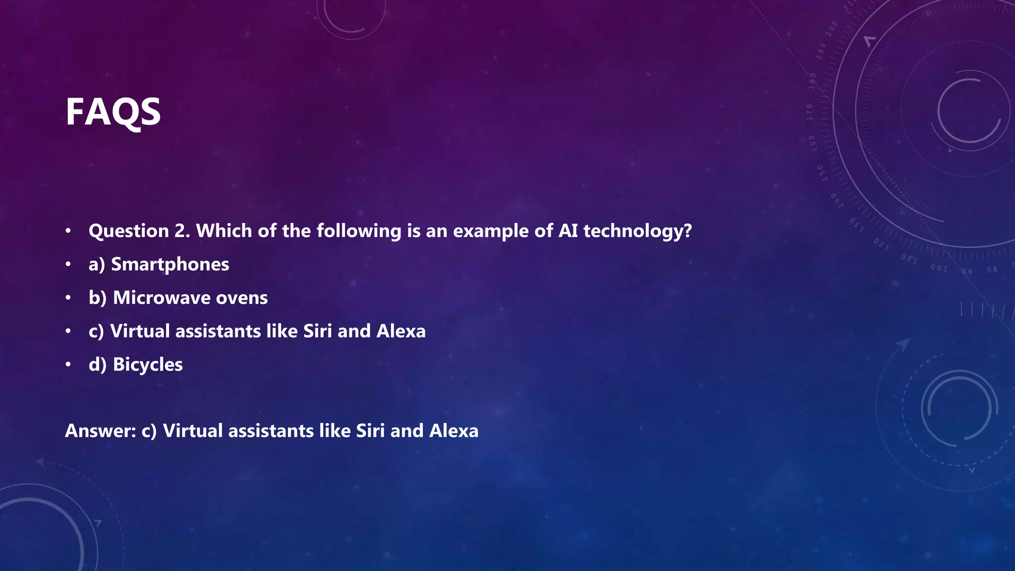 FAQS
• Question 2. Which of the following is an example of AI technology?
• a) Smartphones
• b) Microwave ovens
• c) Virtual assistants like Siri and Alexa
• d) Bicycles
Answer: c) Virtual assistants like Siri and Alexa
 
