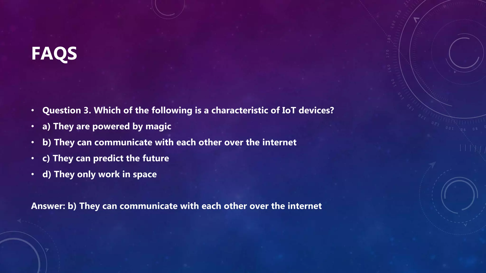 FAQS
• Question 3. Which of the following is a characteristic of IoT devices?
• a) They are powered by magic
• b) They can communicate with each other over the internet
• c) They can predict the future
• d) They only work in space
Answer: b) They can communicate with each other over the internet
 